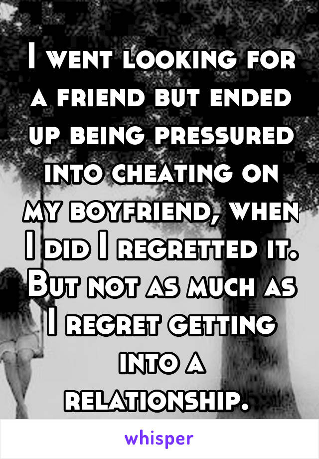 I went looking for a friend but ended up being pressured into cheating on my boyfriend, when I did I regretted it. But not as much as I regret getting into a relationship. 