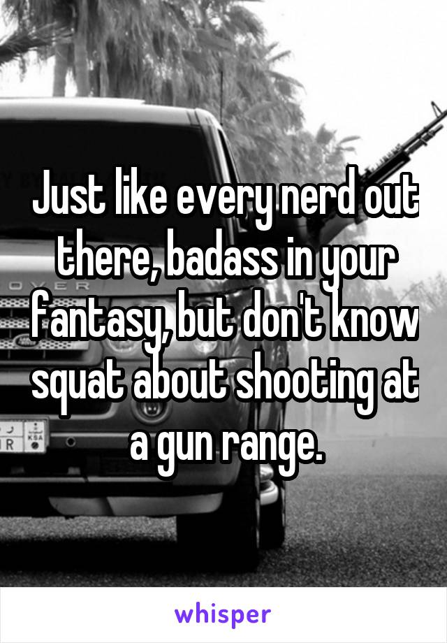 Just like every nerd out there, badass in your fantasy, but don't know squat about shooting at a gun range.