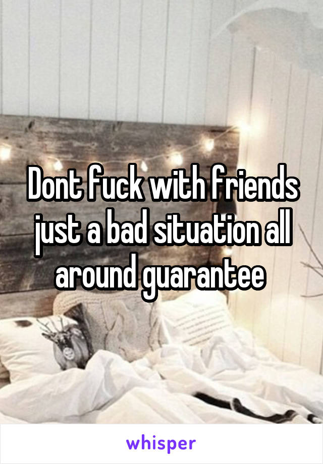 Dont fuck with friends just a bad situation all around guarantee 