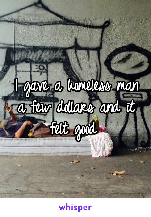 I gave a homeless man a few dollars and it felt good 