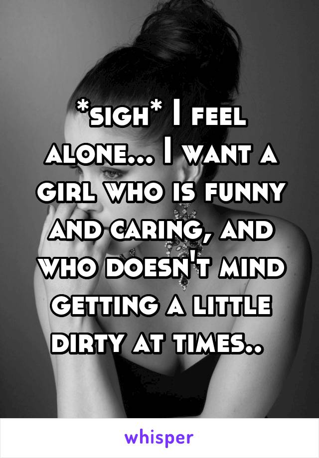 *sigh* I feel alone... I want a girl who is funny and caring, and who doesn't mind getting a little dirty at times.. 