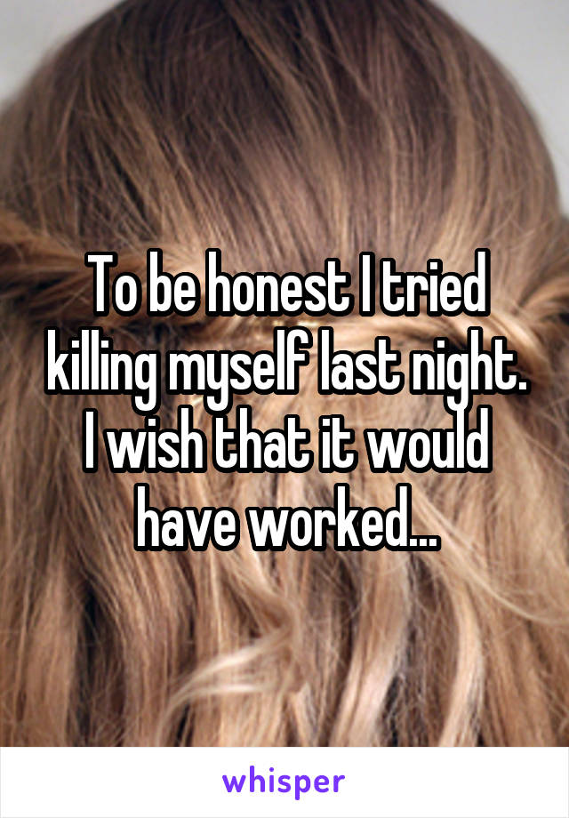 To be honest I tried killing myself last night. I wish that it would have worked...