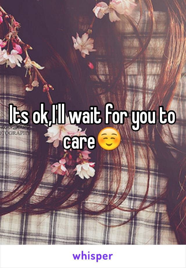 Its ok,I'll wait for you to care☺