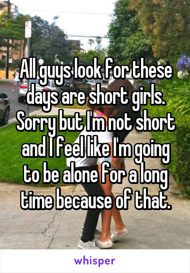 All guys look for these days are short girls. Sorry but I'm not short and I feel like I'm going to be alone for a long time because of that.