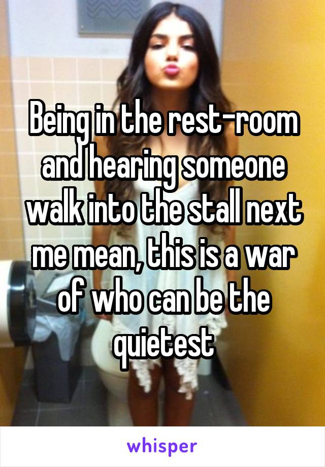 Being in the rest-room and hearing someone walk into the stall next me mean, this is a war of who can be the quietest