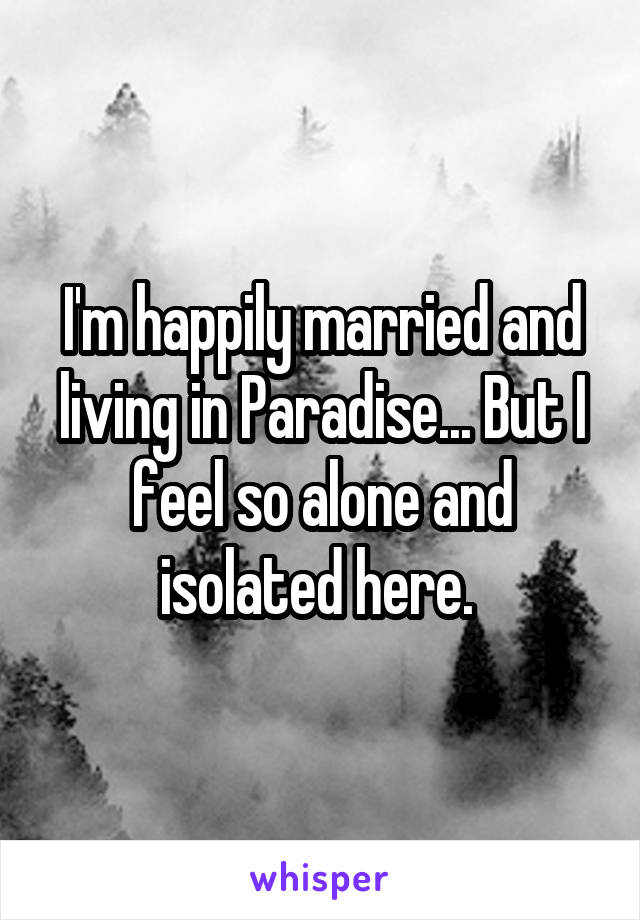 I'm happily married and living in Paradise... But I feel so alone and isolated here. 