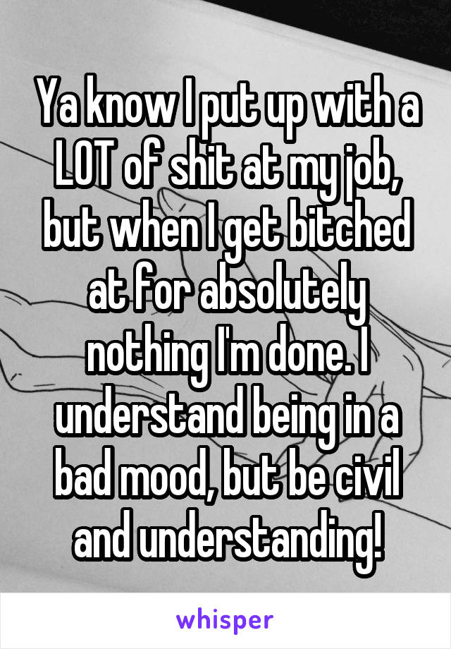 Ya know I put up with a LOT of shit at my job, but when I get bitched at for absolutely nothing I'm done. I understand being in a bad mood, but be civil and understanding!