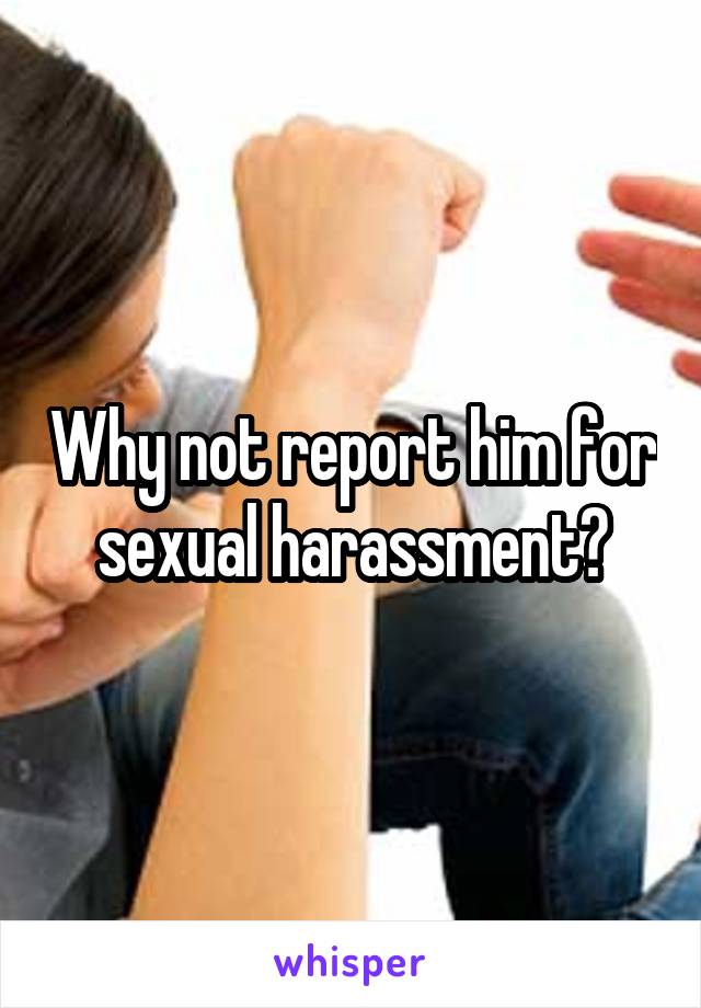 Why not report him for sexual harassment?