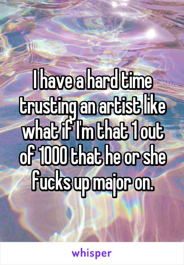 I have a hard time trusting an artist like what if I'm that 1 out of 1000 that he or she fucks up major on.