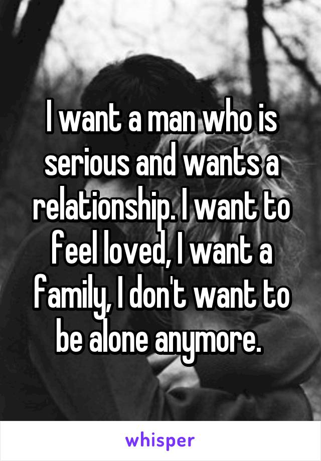 I want a man who is serious and wants a relationship. I want to feel loved, I want a family, I don't want to be alone anymore. 