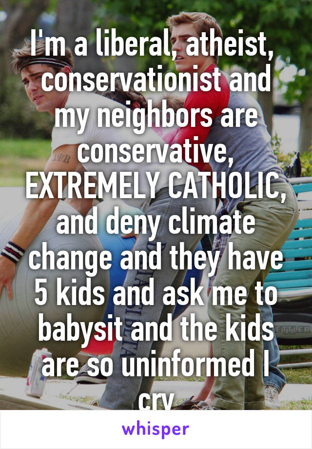 I'm a liberal, atheist,  conservationist and my neighbors are conservative, EXTREMELY CATHOLIC, and deny climate change and they have 5 kids and ask me to babysit and the kids are so uninformed I cry