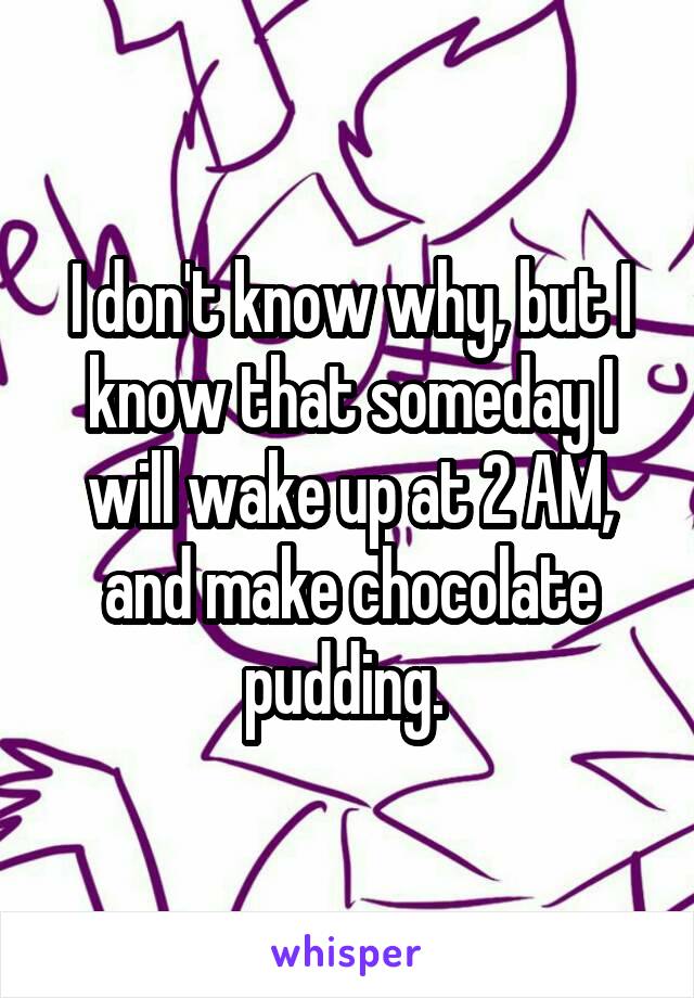 I don't know why, but I know that someday I will wake up at 2 AM, and make chocolate pudding. 