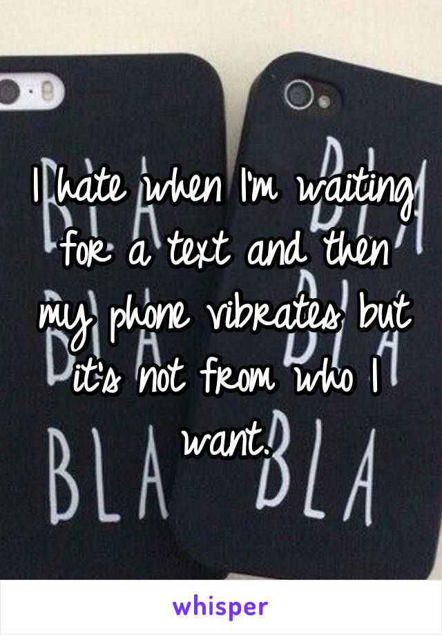 I hate when I'm waiting for a text and then my phone vibrates but it's not from who I want.