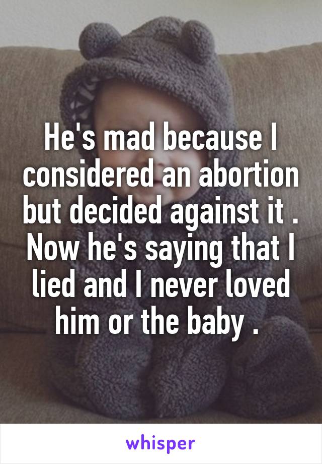 He's mad because I considered an abortion but decided against it . Now he's saying that I lied and I never loved him or the baby . 