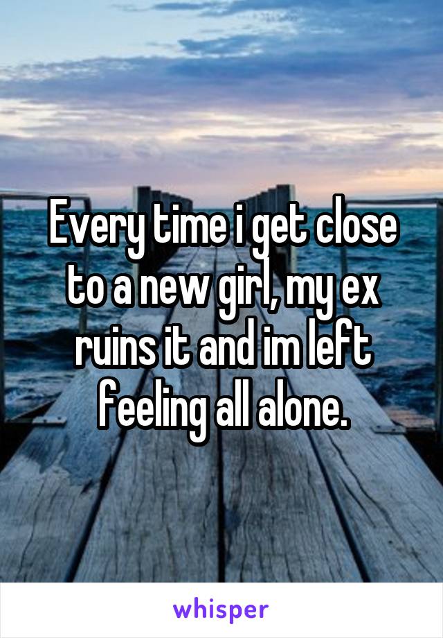 Every time i get close to a new girl, my ex ruins it and im left feeling all alone.