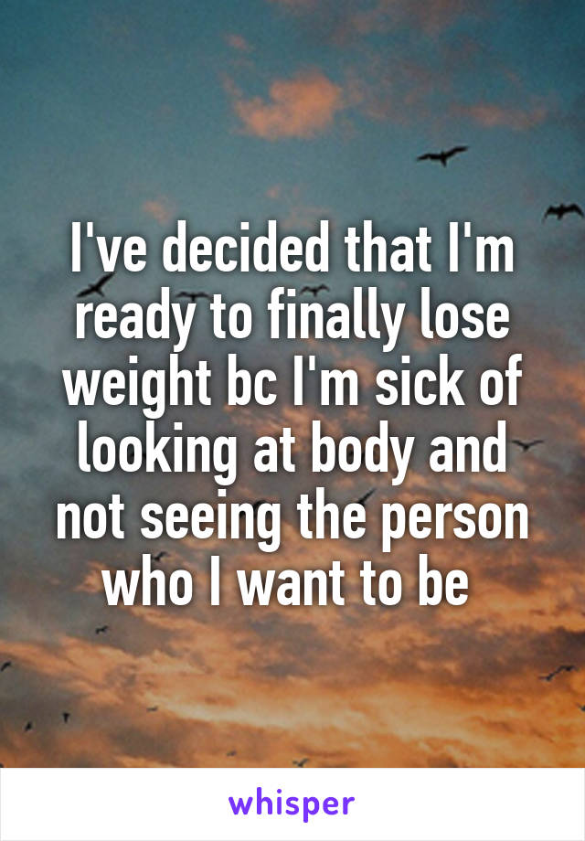 I've decided that I'm ready to finally lose weight bc I'm sick of looking at body and not seeing the person who I want to be 