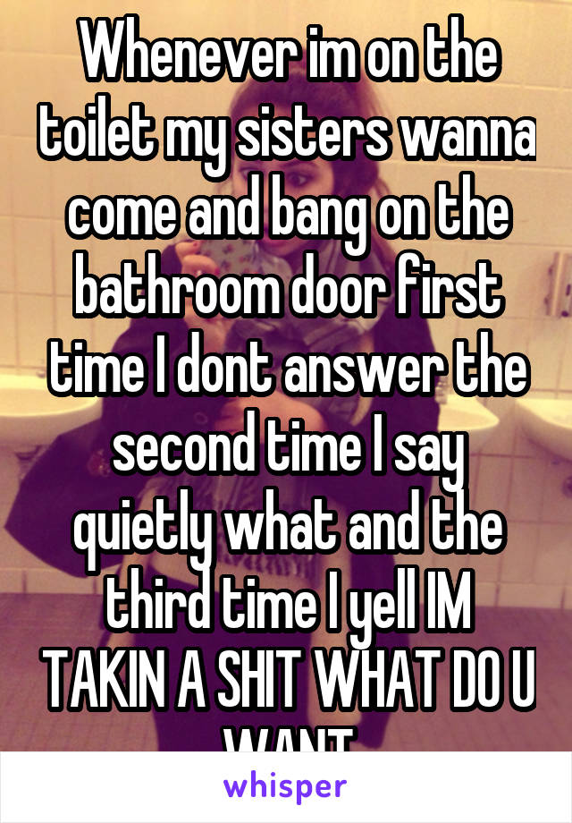 Whenever im on the toilet my sisters wanna come and bang on the bathroom door first time I dont answer the second time I say quietly what and the third time I yell IM TAKIN A SHIT WHAT DO U WANT