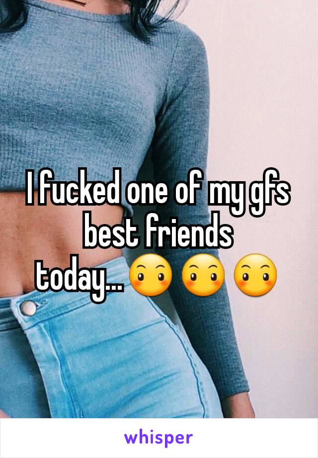 I fucked one of my gfs best friends today...😶😶😶