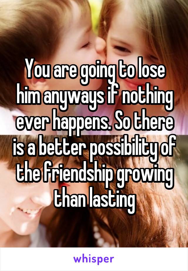 You are going to lose him anyways if nothing ever happens. So there is a better possibility of the friendship growing than lasting