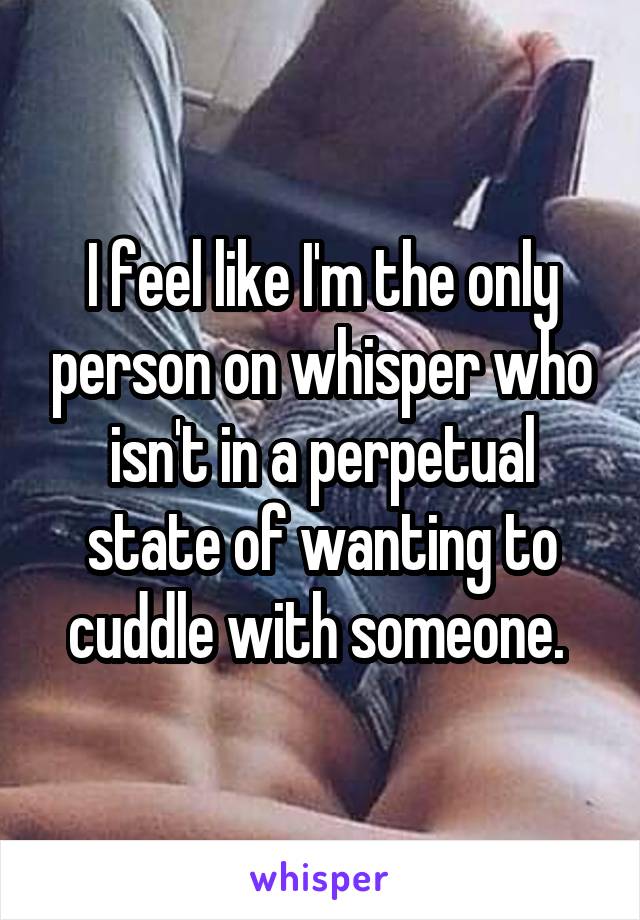 I feel like I'm the only person on whisper who isn't in a perpetual state of wanting to cuddle with someone. 