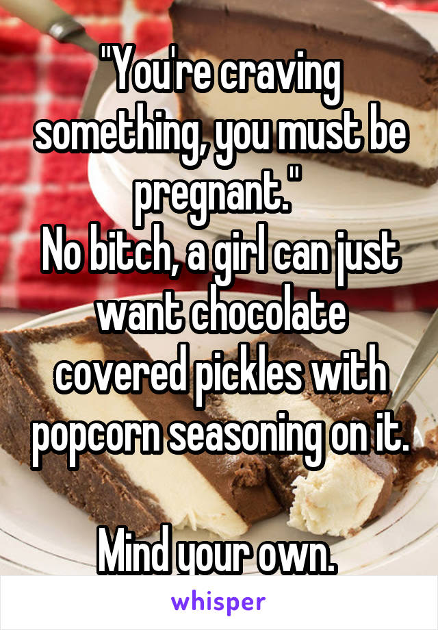 "You're craving something, you must be pregnant." 
No bitch, a girl can just want chocolate covered pickles with popcorn seasoning on it. 
Mind your own. 