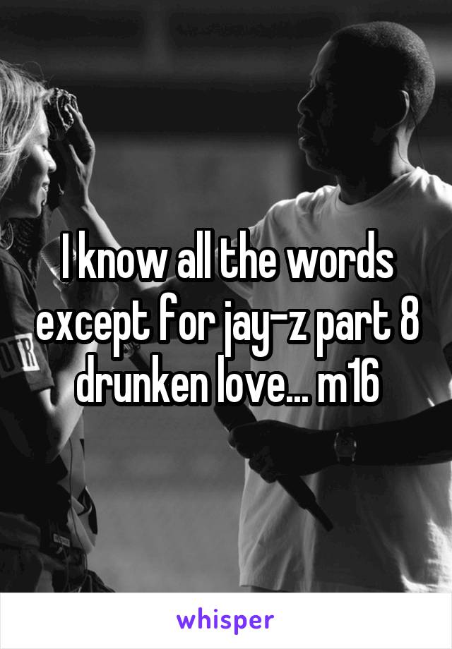 I know all the words except for jay-z part 8 drunken love... m16