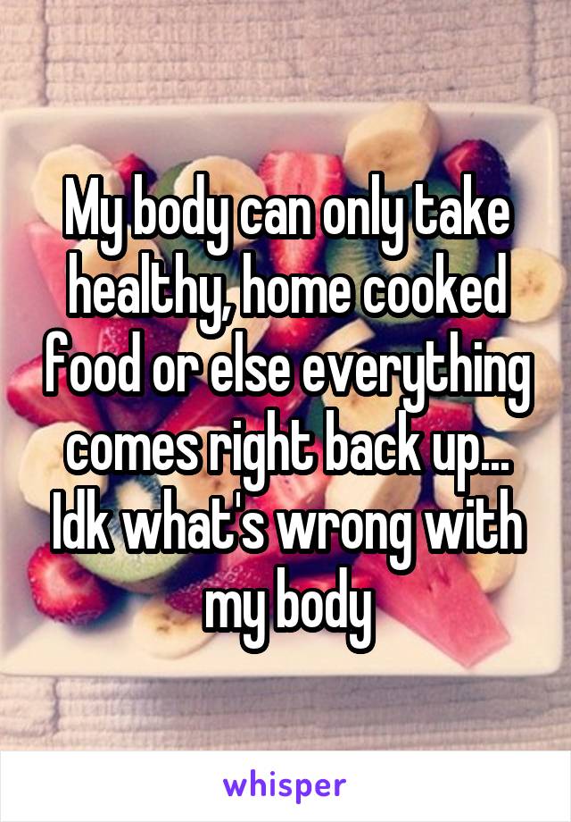 My body can only take healthy, home cooked food or else everything comes right back up... Idk what's wrong with my body