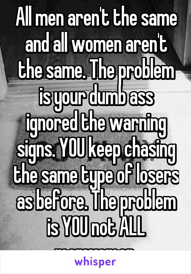 All men aren't the same and all women aren't the same. The problem is your dumb ass ignored the warning signs. YOU keep chasing the same type of losers as before. The problem is YOU not ALL men\women.