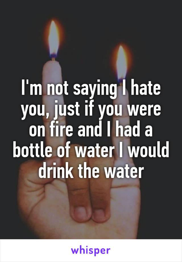 I'm not saying I hate you, just if you were on fire and I had a bottle of water I would drink the water