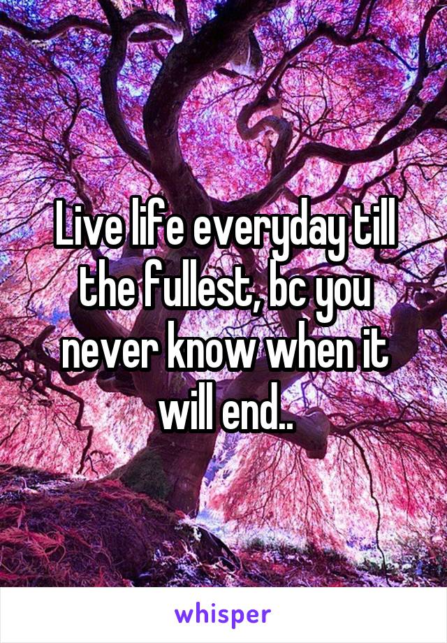 Live life everyday till the fullest, bc you never know when it will end..