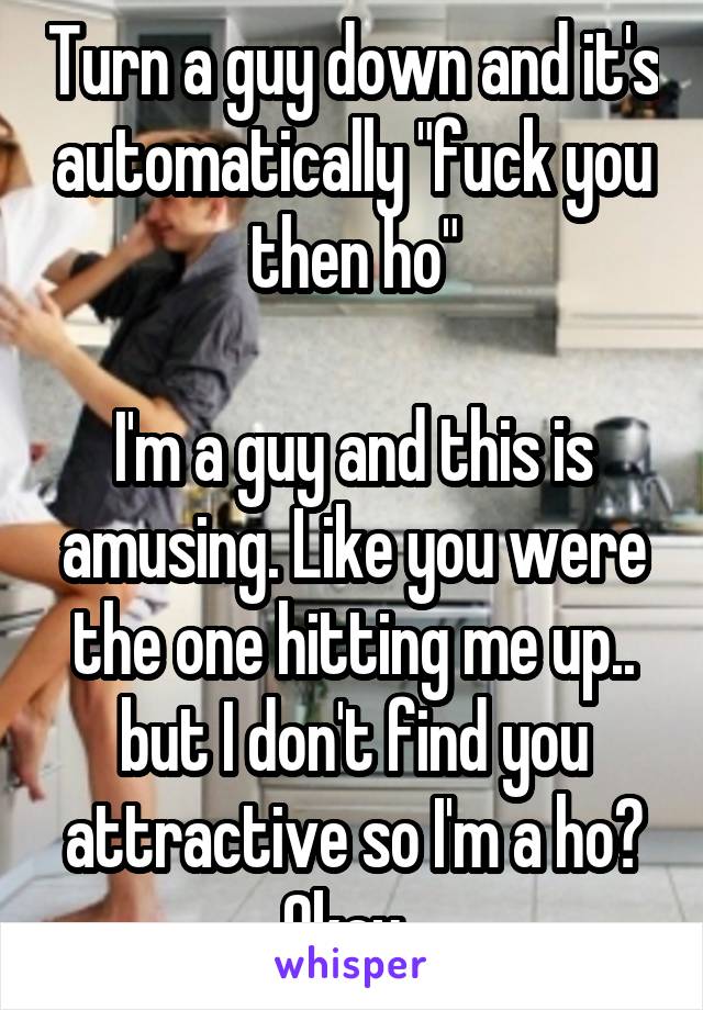 Turn a guy down and it's automatically "fuck you then ho"

I'm a guy and this is amusing. Like you were the one hitting me up.. but I don't find you attractive so I'm a ho? Okay. 