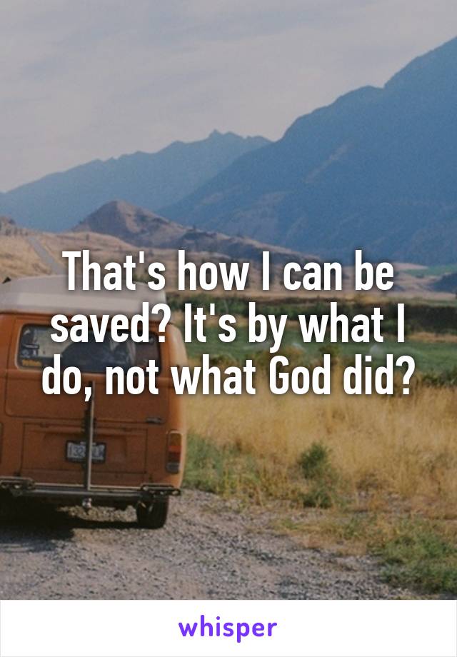 That's how I can be saved? It's by what I do, not what God did?