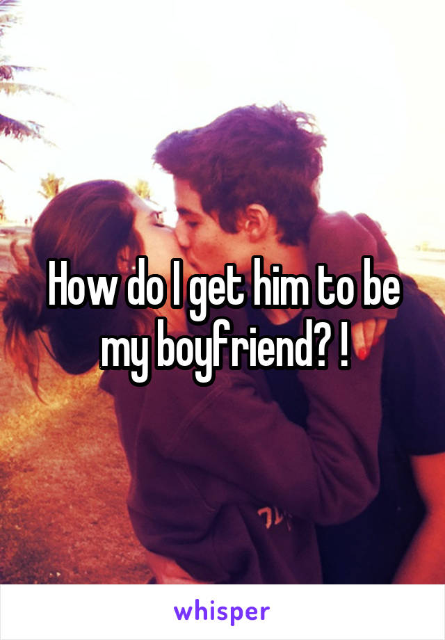 How do I get him to be my boyfriend? !