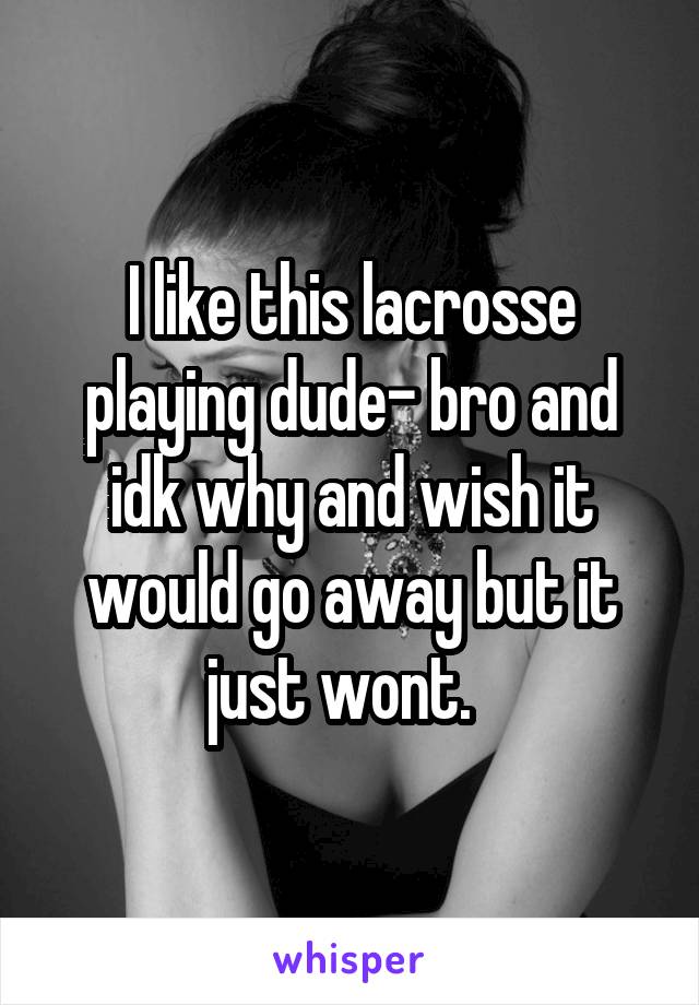 I like this lacrosse playing dude- bro and idk why and wish it would go away but it just wont.  