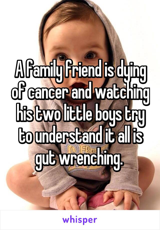 A family friend is dying of cancer and watching his two little boys try to understand it all is gut wrenching. 