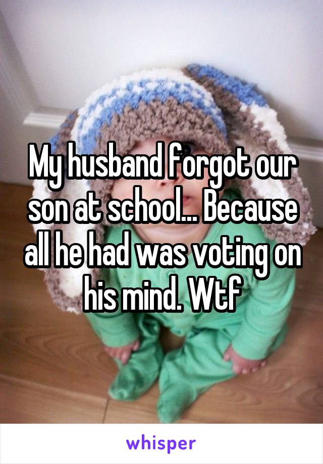 My husband forgot our son at school... Because all he had was voting on his mind. Wtf