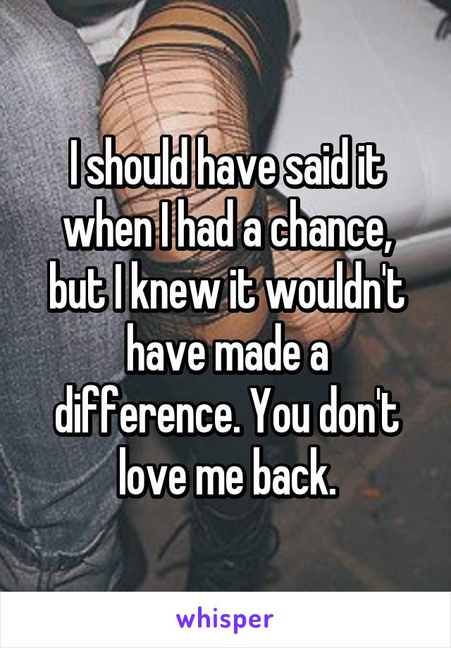 I should have said it when I had a chance, but I knew it wouldn't have made a difference. You don't love me back.