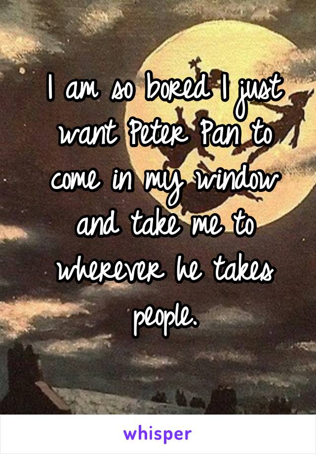 I am so bored I just want Peter Pan to come in my window and take me to wherever he takes people.
