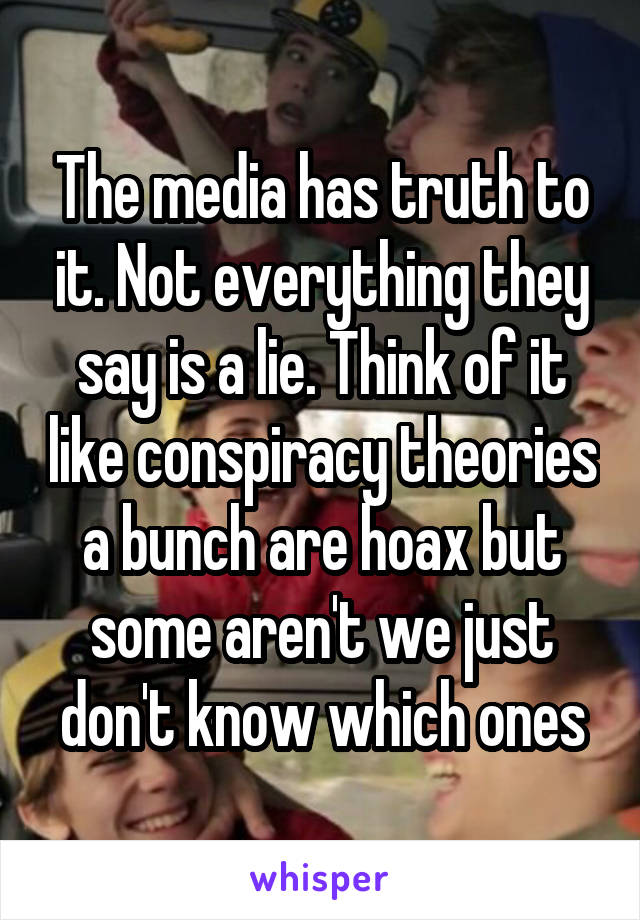 The media has truth to it. Not everything they say is a lie. Think of it like conspiracy theories a bunch are hoax but some aren't we just don't know which ones