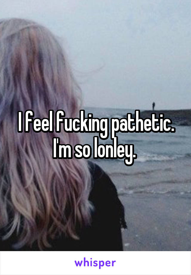 I feel fucking pathetic. I'm so lonley. 