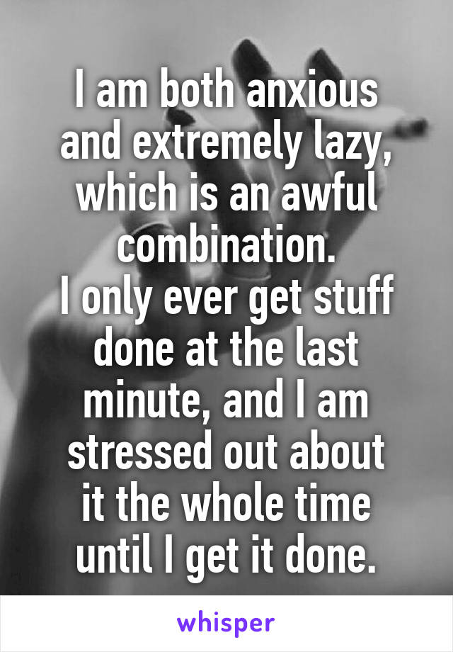 I am both anxious
and extremely lazy,
which is an awful combination.
I only ever get stuff done at the last minute, and I am stressed out about
it the whole time
until I get it done.