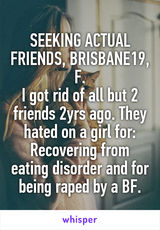 SEEKING ACTUAL FRIENDS, BRISBANE19, F.
I got rid of all but 2 friends 2yrs ago. They hated on a girl for: Recovering from eating disorder and for being raped by a BF.