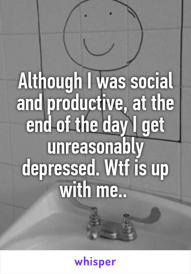 Although I was social and productive, at the end of the day I get unreasonably depressed. Wtf is up with me.. 