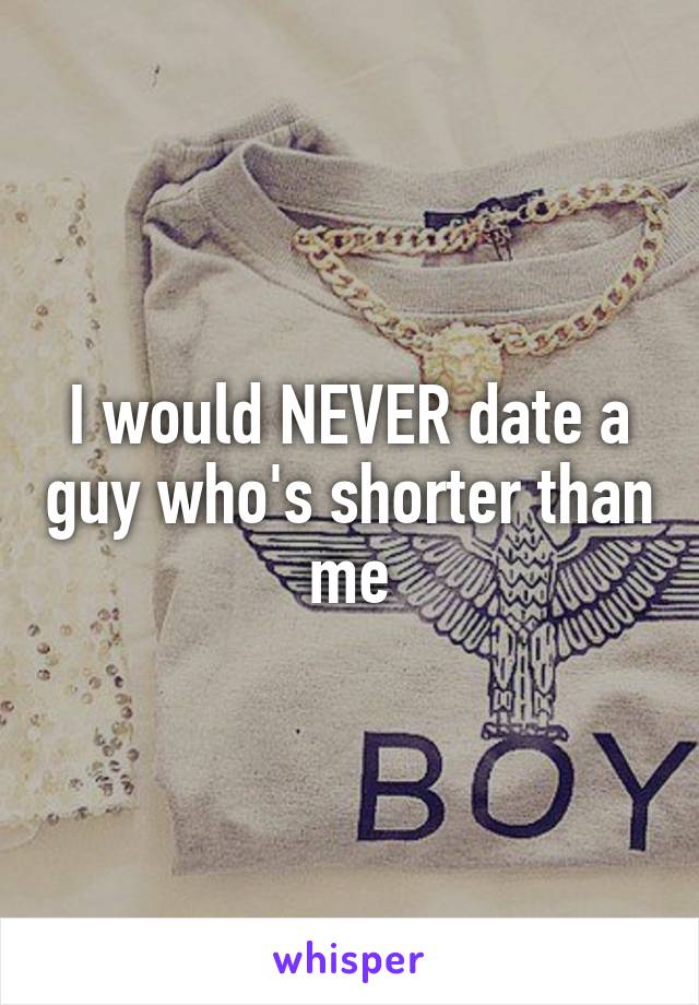 I would NEVER date a guy who's shorter than me