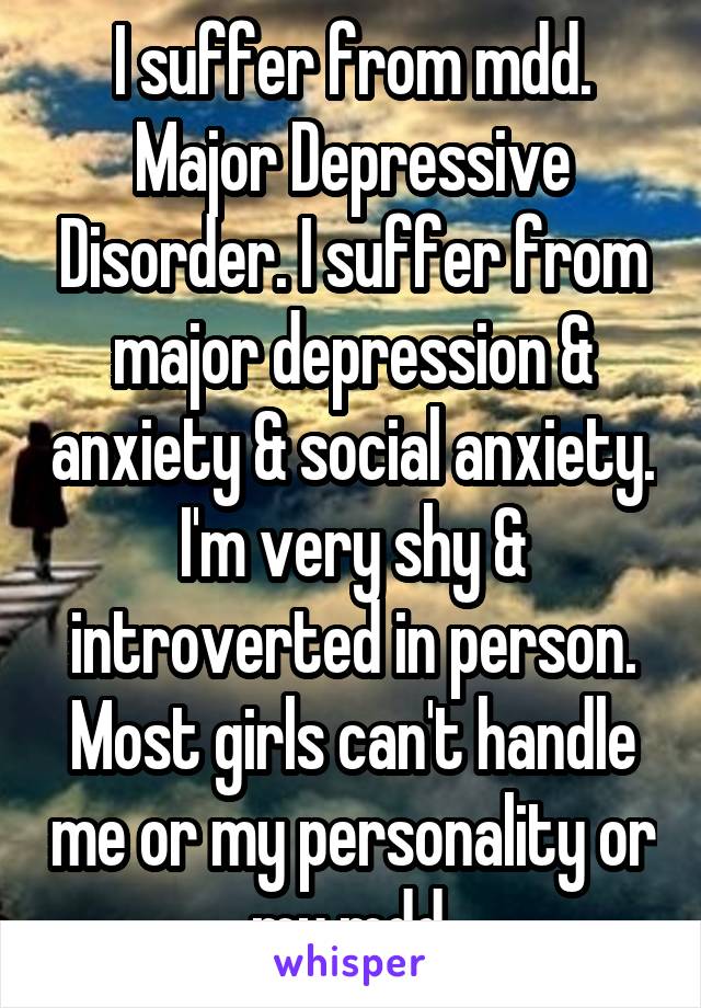 I suffer from mdd. Major Depressive Disorder. I suffer from major depression & anxiety & social anxiety. I'm very shy & introverted in person. Most girls can't handle me or my personality or my mdd.