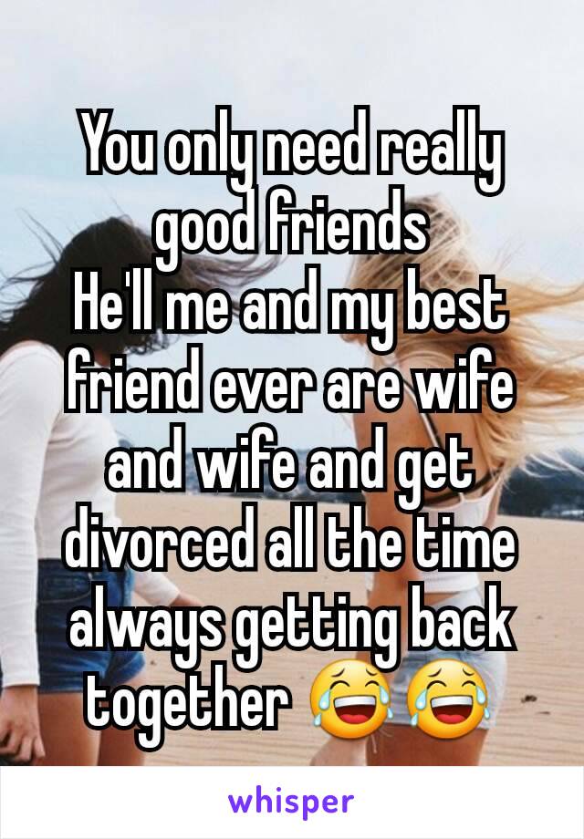 You only need really good friends
He'll me and my best friend ever are wife and wife and get divorced all the time always getting back together 😂😂