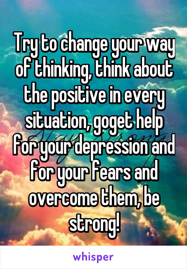 Try to change your way of thinking, think about the positive in every situation, goget help for your depression and for your fears and overcome them, be strong!