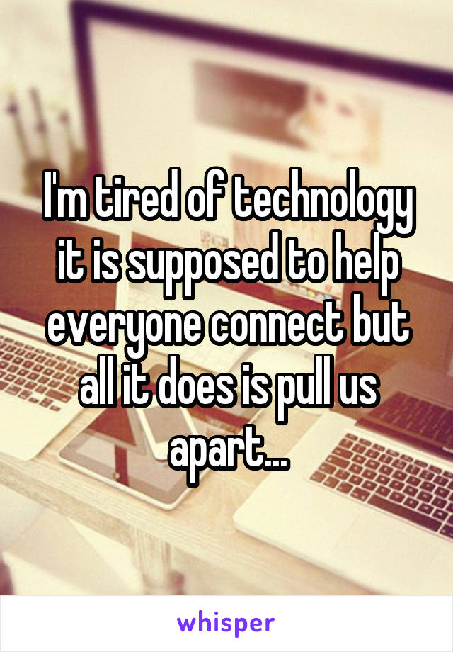 I'm tired of technology it is supposed to help everyone connect but all it does is pull us apart...