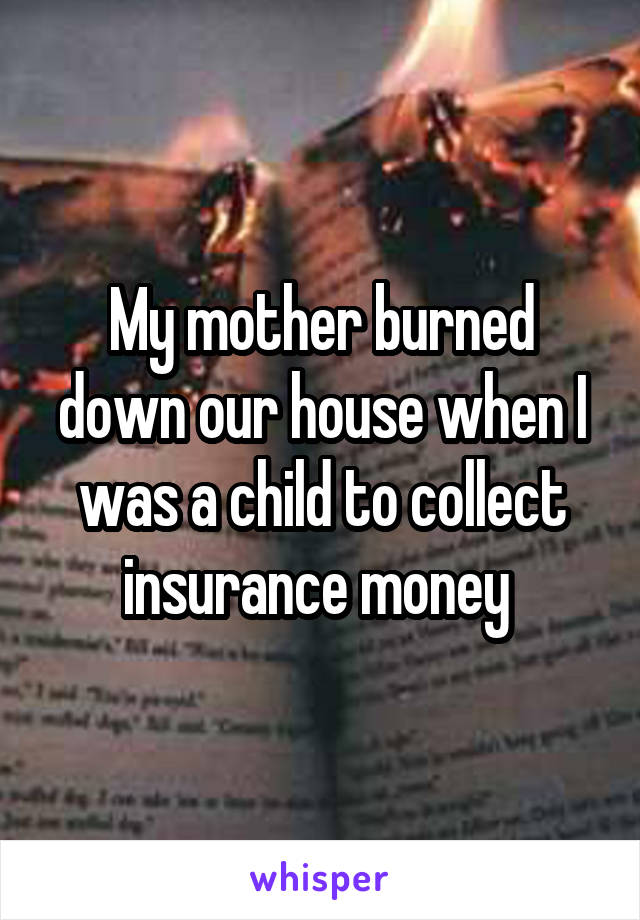 My mother burned down our house when I was a child to collect insurance money 