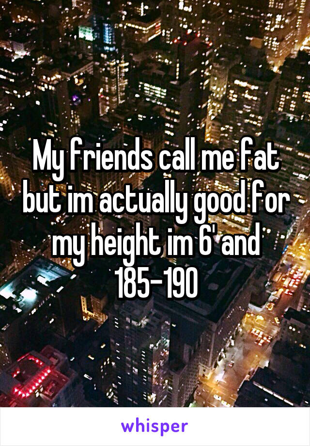 My friends call me fat but im actually good for my height im 6' and 185-190